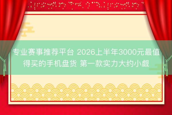 专业赛事推荐平台 2026上半年3000元最值得买的手机盘货 第一款实力大约小觑