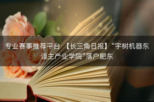 专业赛事推荐平台 【长三角日报】“宇树机器东谈主产业学院”落户肥东