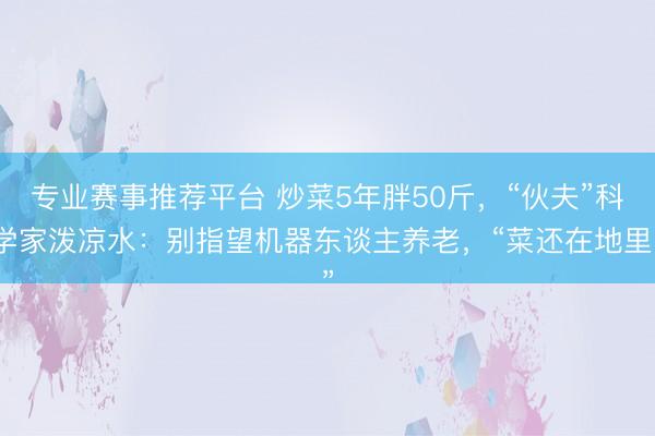 专业赛事推荐平台 炒菜5年胖50斤,“伙夫”科学家泼凉水:别指望机器东谈主养老,“菜还在地里”
