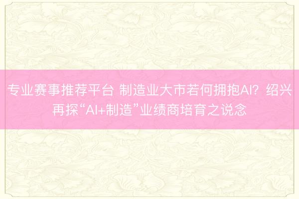 专业赛事推荐平台 制造业大市若何拥抱AI？绍兴再探“AI+制造”业绩商培育之说念
