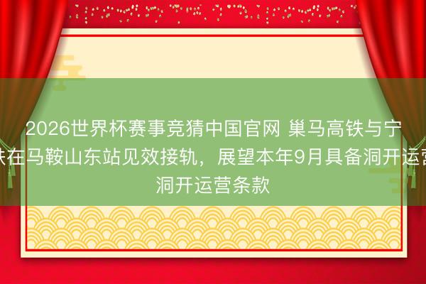 2026世界杯赛事竞猜中国官网 巢马高铁与宁安高铁在马鞍山东站见效接轨，展望本年9月具备洞开运营条款