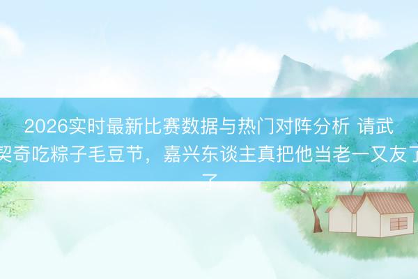 2026实时最新比赛数据与热门对阵分析 请武契奇吃粽子毛豆节，嘉兴东谈主真把他当老一又友了