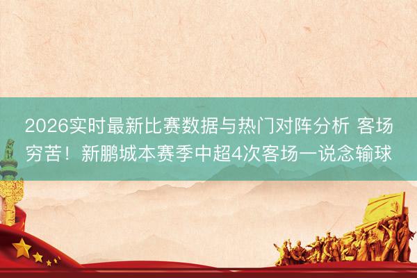 2026实时最新比赛数据与热门对阵分析 客场穷苦！新鹏城本赛季中超4次客场一说念输球