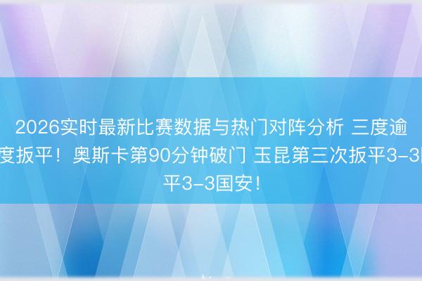 2026实时最新比赛数据与热门对阵分析 三度逾期三度扳平！奥斯卡第90分钟破门 玉昆第三次扳平3-3国安！