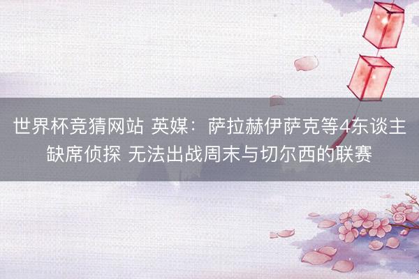 世界杯竞猜网站 英媒:萨拉赫伊萨克等4东谈主缺席侦探 无法出战周末与切尔西的联赛