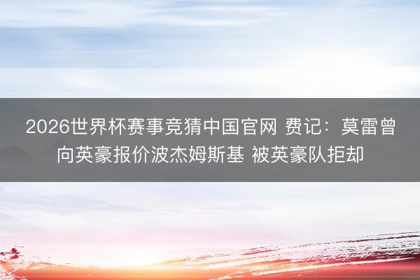 2026世界杯赛事竞猜中国官网 费记：莫雷曾向英豪报价波杰姆斯基 被英豪队拒却