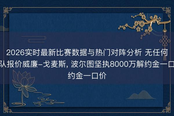2026实时最新比赛数据与热门对阵分析 无任何球队报价威廉-戈麦斯， 波尔图坚执8000万解约金一口价