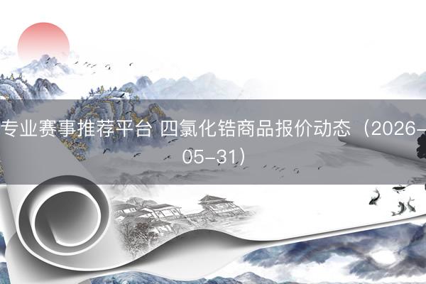 专业赛事推荐平台 四氯化锆商品报价动态（2026-05-31）