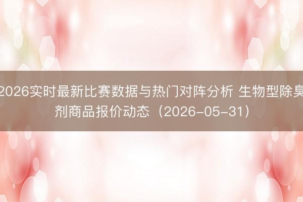 2026实时最新比赛数据与热门对阵分析 生物型除臭剂商品报价动态（2026-05-31）