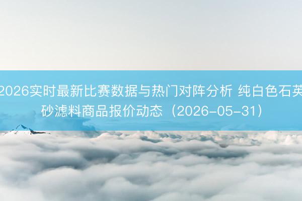 2026实时最新比赛数据与热门对阵分析 纯白色石英砂滤料商品报价动态（2026-05-31）