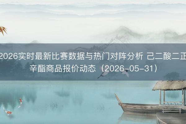 2026实时最新比赛数据与热门对阵分析 己二酸二正辛酯商品报价动态（2026-05-31）