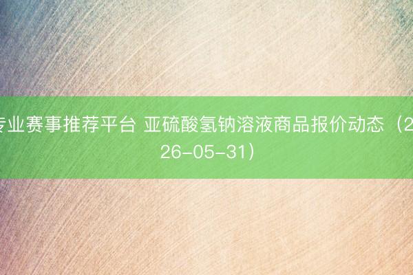 专业赛事推荐平台 亚硫酸氢钠溶液商品报价动态（2026-05-31）