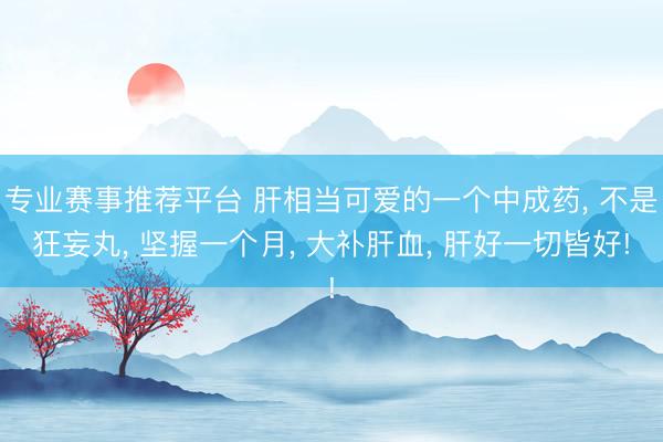 专业赛事推荐平台 肝相当可爱的一个中成药， 不是狂妄丸， 坚握一个月， 大补肝血， 肝好一切皆好!