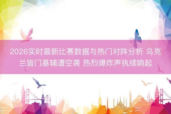 2026实时最新比赛数据与热门对阵分析 乌克兰皆门基辅遭空袭 热烈爆炸声执续响起