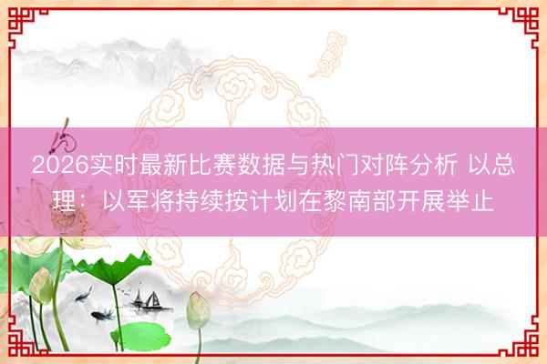 2026实时最新比赛数据与热门对阵分析 以总理：以军将持续按计划在黎南部开展举止