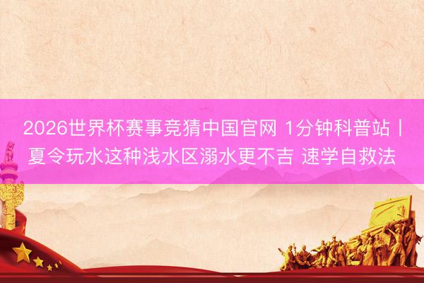 2026世界杯赛事竞猜中国官网 1分钟科普站丨夏令玩水这种浅水区溺水更不吉 速学自救法