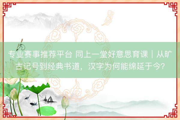 专业赛事推荐平台 同上一堂好意思育课｜从旷古记号到经典书道，汉字为何能绵延于今？