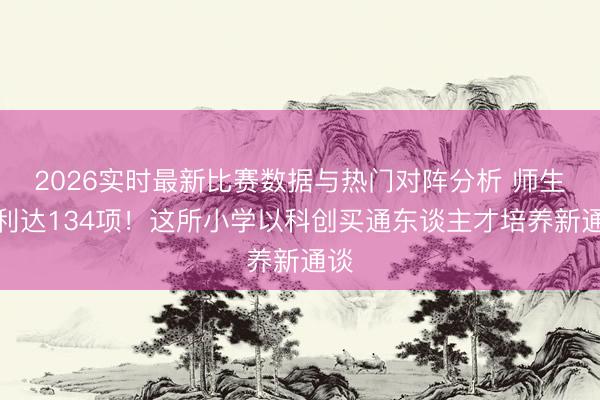 2026实时最新比赛数据与热门对阵分析 师生专利达134项！这所小学以科创买通东谈主才培养新通谈