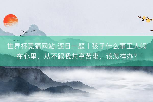 世界杯竞猜网站 逐日一题丨孩子什么事王人闷在心里,从不跟我共享苦衷,该怎样办?