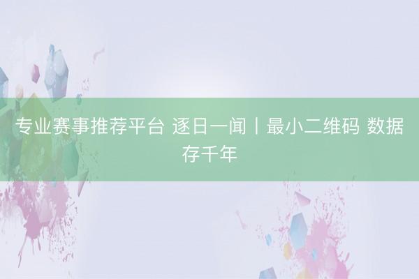 专业赛事推荐平台 逐日一闻丨最小二维码 数据存千年
