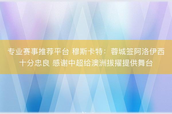专业赛事推荐平台 穆斯卡特：蓉城签阿洛伊西十分忠良 感谢中超给澳洲拔擢提供舞台