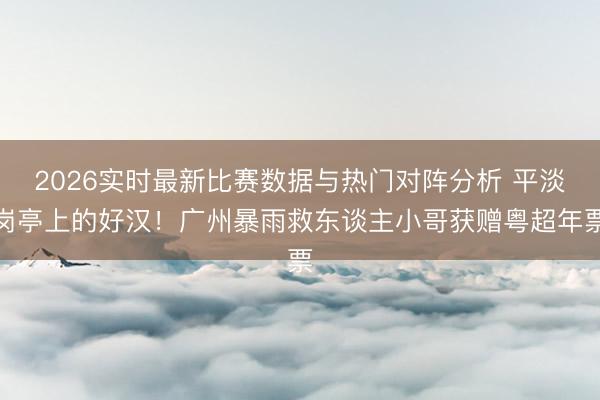2026实时最新比赛数据与热门对阵分析 平淡岗亭上的好汉！广州暴雨救东谈主小哥获赠粤超年票