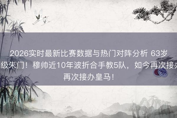 2026实时最新比赛数据与热门对阵分析 63岁回想顶级朱门!穆帅近10年波折合手教5队,如今再次接办皇马!