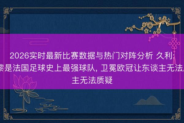 2026实时最新比赛数据与热门对阵分析 久利: 巴黎是法国足球史上最强球队， 卫冕欧冠让东谈主无法质疑