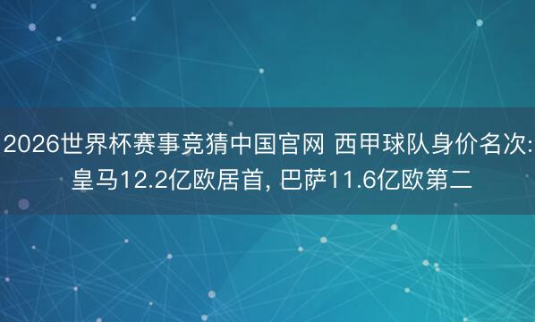 2026世界杯赛事竞猜中国官网 西甲球队身价名次: 皇马12.2亿欧居首， 巴萨11.6亿欧第二