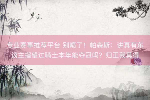 专业赛事推荐平台 别喷了！帕森斯：讲真有东谈主指望过骑士本年能夺冠吗？归正我莫得