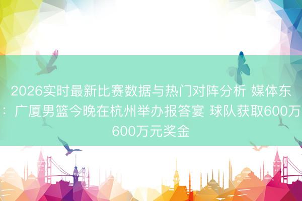 2026实时最新比赛数据与热门对阵分析 媒体东说念主:广厦男篮今晚在杭州举办报答宴 球队获取600万元奖金