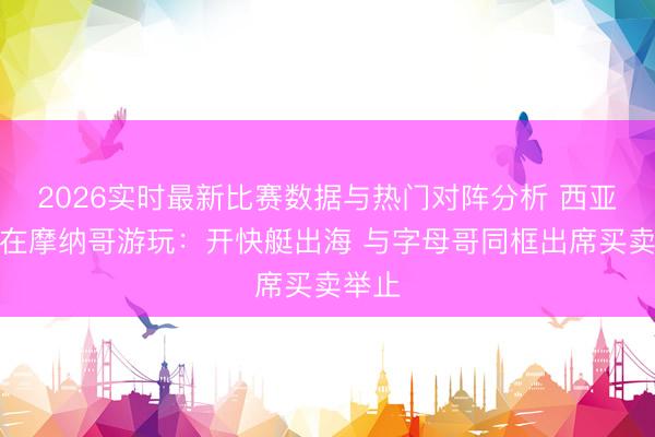 2026实时最新比赛数据与热门对阵分析 西亚卡姆在摩纳哥游玩：开快艇出海 与字母哥同框出席买卖举止