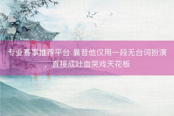 专业赛事推荐平台 曩昔他仅用一段无台词扮演，直接成吐血哭戏天花板