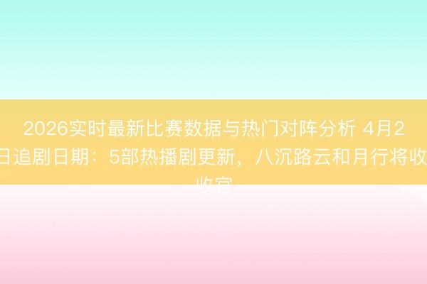 2026实时最新比赛数据与热门对阵分析 4月24日追剧日期：5部热播剧更新，八沉路云和月行将收官