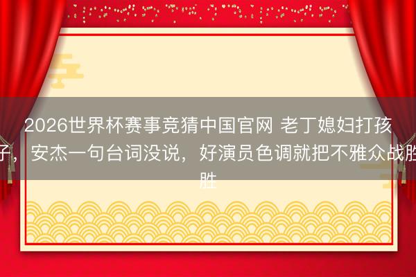 2026世界杯赛事竞猜中国官网 老丁媳妇打孩子，安杰一句台词没说，好演员色调就把不雅众战胜