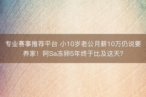 专业赛事推荐平台 小10岁老公月薪10万仍说要养家！阿Sa冻卵5年终于比及这天？