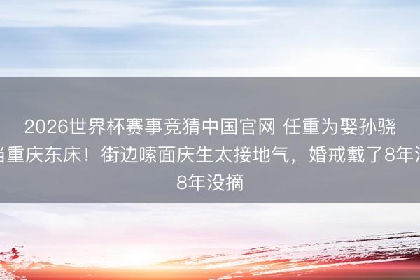 2026世界杯赛事竞猜中国官网 任重为娶孙骁骁当重庆东床！街边嗦面庆生太接地气，婚戒戴了8年没摘