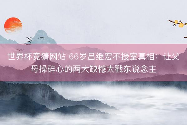 世界杯竞猜网站 66岁吕继宏不授室真相：让父母操碎心的两大缺憾太戳东说念主
