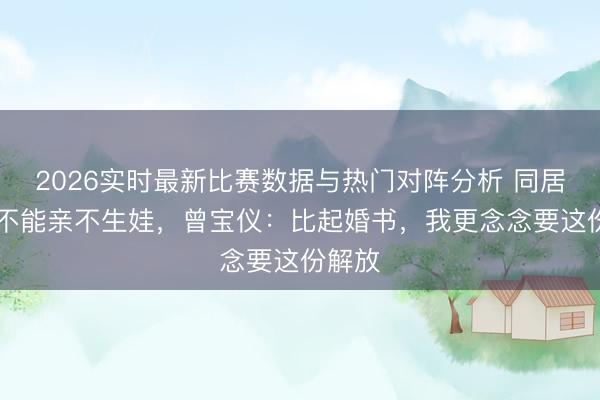 2026实时最新比赛数据与热门对阵分析 同居20年不能亲不生娃，曾宝仪：比起婚书，我更念念要这份解放