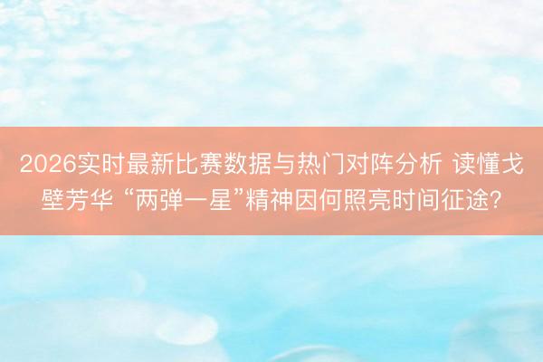 2026实时最新比赛数据与热门对阵分析 读懂戈壁芳华 “两弹一星”精神因何照亮时间征途？
