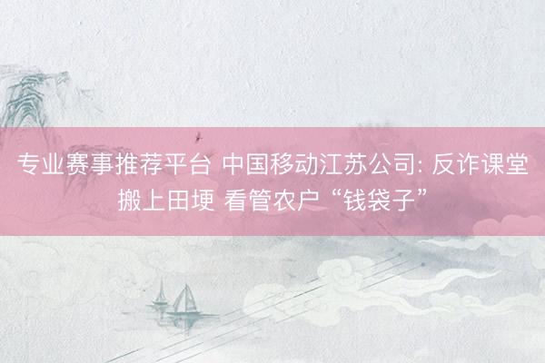 专业赛事推荐平台 中国移动江苏公司: 反诈课堂搬上田埂 看管农户 “钱袋子”