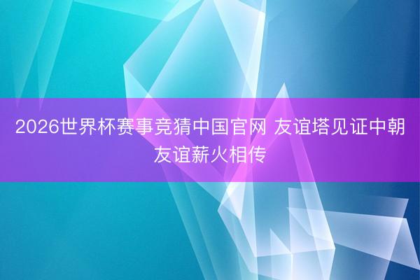 2026世界杯赛事竞猜中国官网 友谊塔见证中朝友谊薪火相传