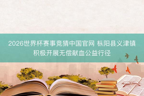 2026世界杯赛事竞猜中国官网 枞阳县义津镇积极开展无偿献血公益行径