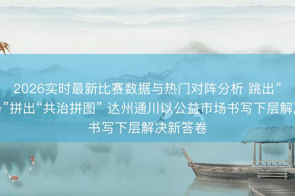 2026实时最新比赛数据与热门对阵分析 跳出“单向服务”拼出“共治拼图” 达州通川以公益市场书写下层解决新答卷