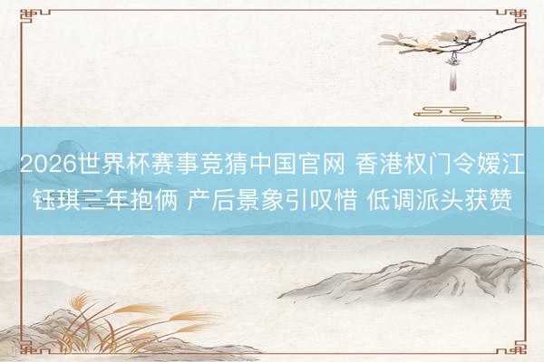 2026世界杯赛事竞猜中国官网 香港权门令嫒江钰琪三年抱俩 产后景象引叹惜 低调派头获赞