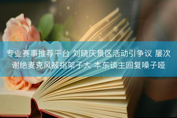 专业赛事推荐平台 刘晓庆景区活动引争议 屡次谢绝麦克风被指架子大 本东谈主回复嗓子哑