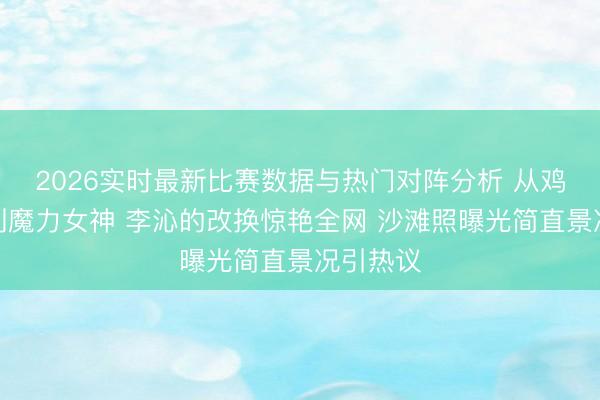 2026实时最新比赛数据与热门对阵分析 从鸡腿小姐到魔力女神 李沁的改换惊艳全网 沙滩照曝光简直景况引热议