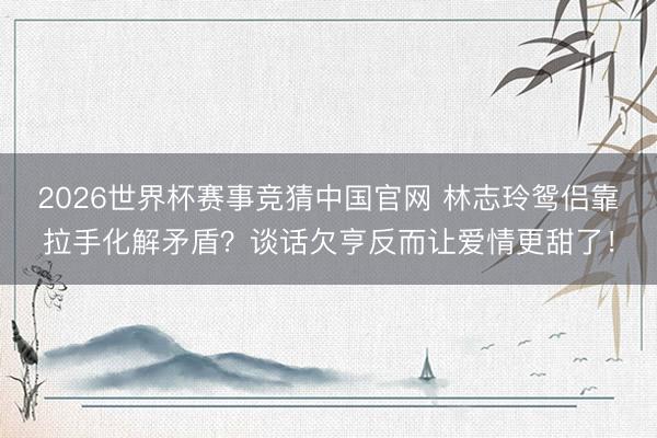 2026世界杯赛事竞猜中国官网 林志玲鸳侣靠拉手化解矛盾？谈话欠亨反而让爱情更甜了！