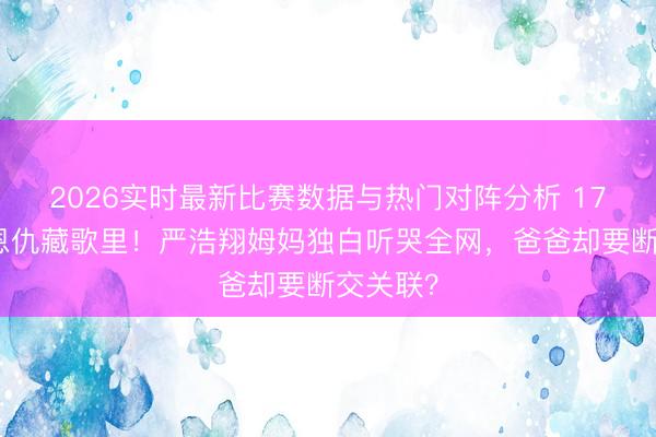 2026实时最新比赛数据与热门对阵分析 17年离异恩仇藏歌里!严浩翔姆妈独白听哭全网,爸爸却要断交关联?