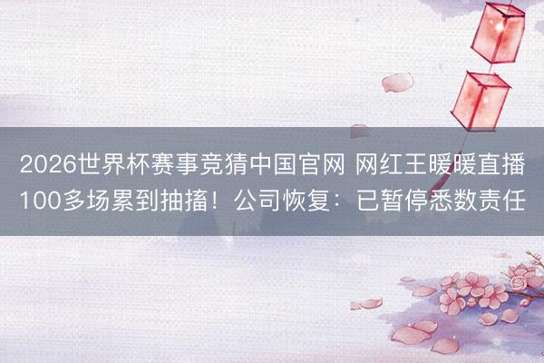 2026世界杯赛事竞猜中国官网 网红王暖暖直播100多场累到抽搐！公司恢复：已暂停悉数责任
